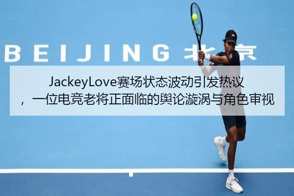 JackeyLove赛场状态波动引发热议，一位电竞老将正面临的舆论漩涡与角色审视